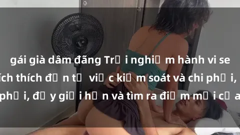 gái già dâm đãng Trải nghiệm hành vi sex trói buộc: Sự kích thích đến từ việc kiểm soát và chi phối, đẩy giới hạn và tìm ra điểm mới của niềm hứng thú.
