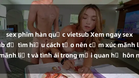 sex phim hàn quốc vietsub Xem ngay sex vợ chồng vietsub để tìm hiểu cách tạo nên cảm xúc mãnh liệt và tình ái trong mối quan hệ hôn nhân của bạn!