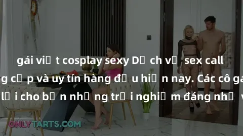 gái việt cosplay sexy Dịch vụ sex call girl Việt Nam đẳng cấp và uy tín hàng đầu hiện nay. Các cô gái sẽ mang lại cho bạn những trải nghiệm đáng nhớ và không thể quên. Liên hệ ngay!