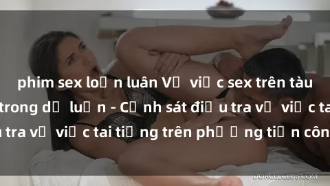phim sex loạn luân Vụ việc sex trên tàu hỏa gây xôn xao trong dư luận - Cảnh sát điều tra vụ việc tai tiếng trên phương tiện công cộng