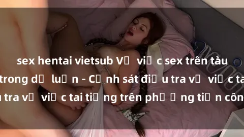 sex hentai vietsub Vụ việc sex trên tàu hỏa gây xôn xao trong dư luận - Cảnh sát điều tra vụ việc tai tiếng trên phương tiện công cộng
