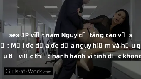 sex 3P việt nam Nguy cơ tăng cao về sex ngoài đường phố: Mối đe dọa đe dọa nguy hiểm và hậu quả xấu từ việc thực hành hành vi tình dục không an toàn ngoài đường phố