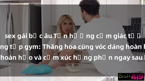 sex gái bắc âu Tận hưởng cảm giác tươi mới với sex phòng tập gym: Thăng hoa cùng vóc dáng hoàn hảo và cảm xúc hưng phấn ngay sau buổi tập luyện!