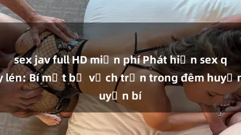sex jav full HD miễn phí Phát hiện sex quay lén: Bí mật bị vạch trần trong đêm huyền bí
