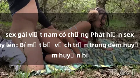 sex gái việt nam có chồng Phát hiện sex quay lén: Bí mật bị vạch trần trong đêm huyền bí