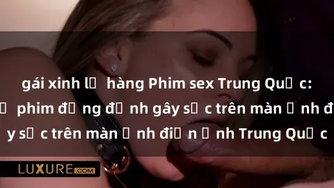 gái xinh lộ hàng Phim sex Trung Quốc: Nghi vấn về các bộ phim đỏng đảnh gây sốc trên màn ảnh điện ảnh Trung Quốc