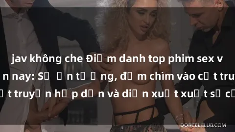 jav không che Điểm danh top phim sex vietsub hot nhất hiện nay: Số ấn tượng, đắm chìm vào cốt truyện hấp dẫn và diễn xuất xuất sắcủa các diễn viên.