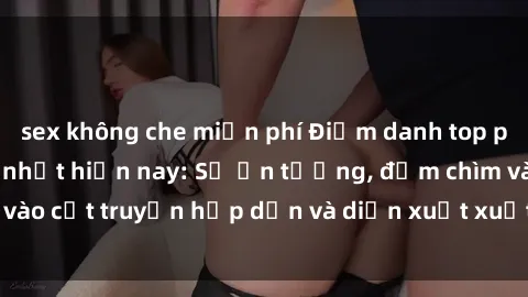 sex không che miễn phí Điểm danh top phim sex vietsub hot nhất hiện nay: Số ấn tượng, đắm chìm vào cốt truyện hấp dẫn và diễn xuất xuất sắcủa các diễn viên.