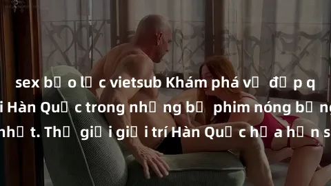 sex bạo lực vietsub Khám phá vẻ đẹp quyến rũ của sex gái Hàn Quốc trong những bộ phim nóng bỏng và hấp dẫn nhất. Thế giới giải trí Hàn Quốc hứa hẹn sẽ là nơi đem lại những trải nghiệm đầy kích thích v