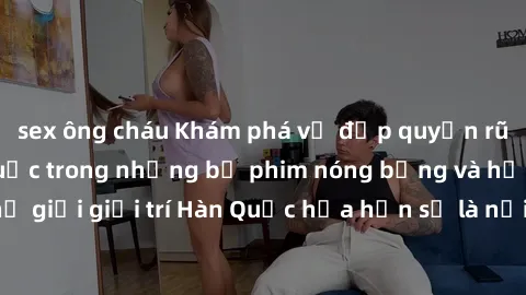 sex ông cháu Khám phá vẻ đẹp quyến rũ của sex gái Hàn Quốc trong những bộ phim nóng bỏng và hấp dẫn nhất. Thế giới giải trí Hàn Quốc hứa hẹn sẽ là nơi đem lại những trải nghiệm đầy kích thích và mới m