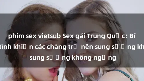 phim sex vietsub Sex gái Trung Quốc: Bí quyết làm tình khiến các chàng trở nên sung sướng không ngừng
