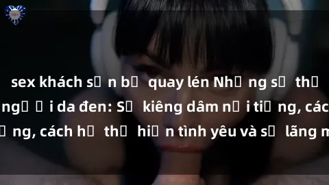 sex khách sạn bị quay lén Những sự thật thú vị về sex ở người da đen: Sự kiêng dâm nổi tiếng, cách họ thể hiện tình yêu và sự lãng mạn đặc biệt