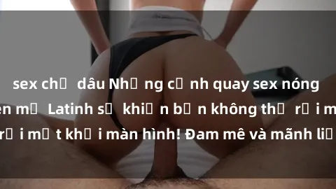sex chị dâu Những cảnh quay sex nóng bỏng với diễn viên mỹ Latinh sẽ khiến bạn không thể rời mắt khỏi màn hình! Đam mê và mãnh liệt, đầy cuốn hút!