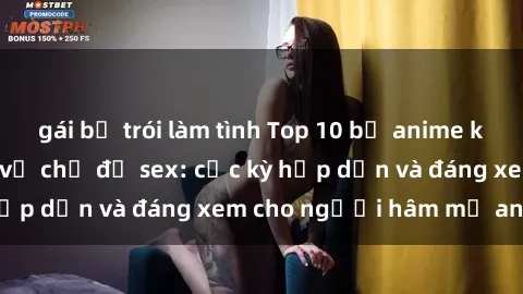 gái bị trói làm tình Top 10 bộ anime không che nổi tiếng về chủ đề sex: cực kỳ hấp dẫn và đáng xem cho người hâm mộ anime!