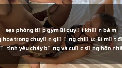 sex phòng tập gym Bí quyết khiến bà mẹ Việt Nam thăng hoa trong chuyện giường chiếu: Bí mật để tình yêu cháy bỏng và cuộc sống hôn nhân thêm sung sướng.