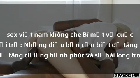 sex việt nam không che Bí mật về cuộc sống sex của bà nội trợ: Những điều bạn cần biết để tăng cường hạnh phúc và sự hài lòng trong mối quan hệ