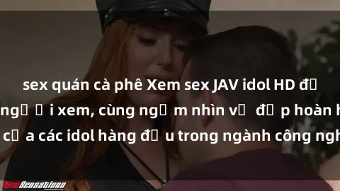 sex quán cà phê Xem sex JAV idol HD để thỏa mãn khẩu vị người xem, cùng ngắm nhìn vẻ đẹp hoàn hảo của các idol hàng đầu trong ngành công nghiệp giải trí ủàiện nay.