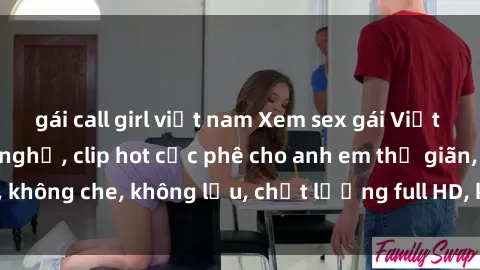 gái call girl việt nam Xem sex gái Việt không che tại nhà nghỉ, clip hot cực phê cho anh em thư giãn, không che, không lậu, chất lượng full HD, không che, mới nhất.