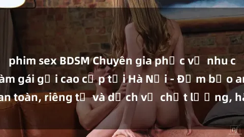 phim sex BDSM Chuyên gia phục vụ nhu cầu sex gái Việt làm gái gọi cao cấp tại Hà Nội - Đảm bảo an toàn, riêng tư và dịch vụ chất lượng, hãy trải nghiệm ngay!