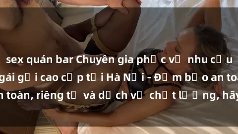 sex quán bar Chuyên gia phục vụ nhu cầu sex gái Việt làm gái gọi cao cấp tại Hà Nội - Đảm bảo an toàn, riêng tư và dịch vụ chất lượng, hãy trải nghiệm ngay!