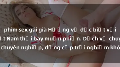 phim sex gái già Hương vị đặc biệt với sex gái call girl Việt Nam thổi bay muộn phiền. Dịch vụ chuyên nghiệp, đẳng cấp trải nghiệm khó quên. Đặt lịch ngay!
