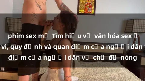 phim sex mỹ Tìm hiểu về văn hóa sex ở Việt Nam: Hành vi, quy định và quan điểm của người dân về chủ đề nóng