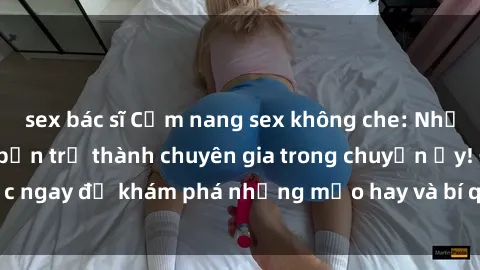 sex bác sĩ Cẩm nang sex không che: Những bí quyết khiến bạn trở thành chuyên gia trong chuyện ấy! Đọc ngay để khám phá những mẹo hay và bí quyết tình dục không che.