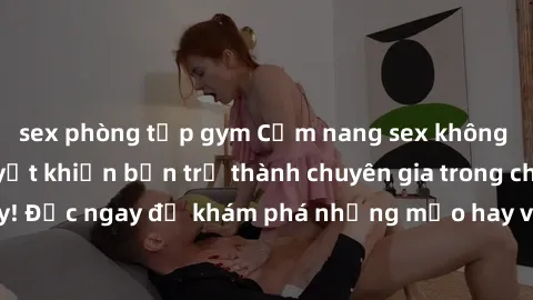 sex phòng tập gym Cẩm nang sex không che: Những bí quyết khiến bạn trở thành chuyên gia trong chuyện ấy! Đọc ngay để khám phá những mẹo hay và bí quyết tình dục không che.