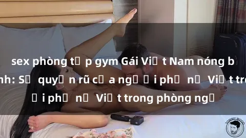 sex phòng tập gym Gái Việt Nam nóng bỏng khi làm tình: Sự quyến rũ của người phụ nữ Việt trong phòng ngủ