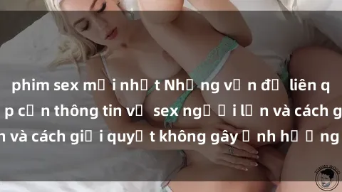 phim sex mới nhất Những vấn đề liên quan đến việc tiếp cận thông tin về sex người lớn và cách giải quyết không gây ảnh hưởng đến trẻ em