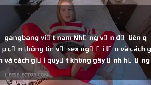 gangbang việt nam Những vấn đề liên quan đến việc tiếp cận thông tin về sex người lớn và cách giải quyết không gây ảnh hưởng đến trẻ em