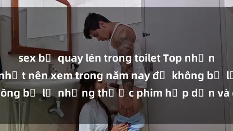 sex bị quay lén trong toilet Top những bộ phim sex hay nhất nên xem trong năm nay để không bỏ lỡ những thước phim hấp dẫn và đầy kịch tính.