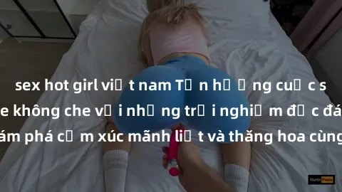 sex hot girl việt nam Tận hưởng cuộc sống tình dục online không che với những trải nghiệm độc đáo và mới lạ. Khám phá cảm xúc mãnh liệt và thăng hoa cùng đối tác tại các trang web chuyên nghiệp.