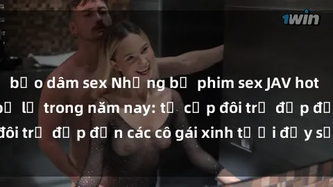 bạo dâm sex Những bộ phim sex JAV hot nhất không thể bỏ lỡ trong năm nay: từ cặp đôi trẻ đẹp đến các cô gái xinh tươi đầy sức hút.