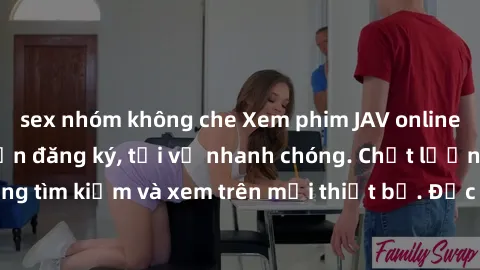 sex nhóm không che Xem phim JAV online miễn phí không cần đăng ký, tải về nhanh chóng. Chất lượng HD, dễ dàng tìm kiếm và xem trên mọi thiết bị. Đặc biệt, không quảng cáo làm phiền.