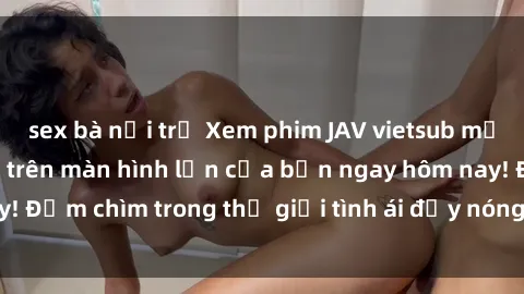sex bà nội trợ Xem phim JAV vietsub mới nhất và hấp dẫn trên màn hình lớn của bạn ngay hôm nay! Đắm chìm trong thế giới tình ái đầy nóng bỏng và kích thích.