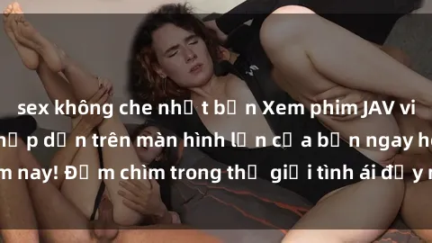 sex không che nhật bản Xem phim JAV vietsub mới nhất và hấp dẫn trên màn hình lớn của bạn ngay hôm nay! Đắm chìm trong thế giới tình ái đầy nóng bỏng và kích thích.
