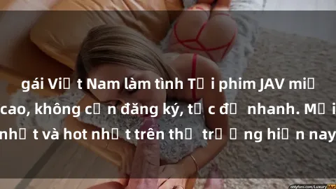gái Việt Nam làm tình Tải phim JAV miễn phí chất lượng cao, không cần đăng ký, tốc độ nhanh. Mới nhất và hot nhất trên thị trường hiện nay, cập nhật hàng ngày.