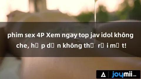phim sex 4P Xem ngay top jav idol không che, hấp dẫn không thể rời mắt!