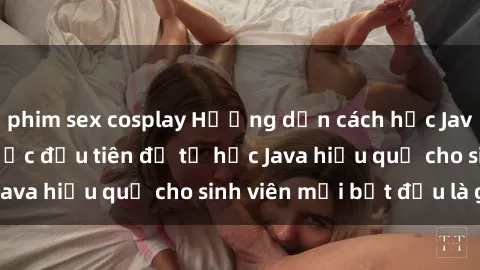 phim sex cosplay Hướng dẫn cách học Java cho sinh viên: Bước đầu tiên để tự học Java hiệu quả cho sinh viên mới bắt đầu là gì?