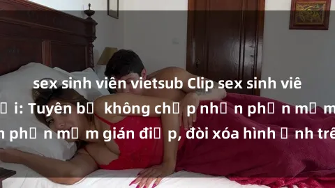 sex sinh viên vietsub Clip sex sinh viên gây sốt mạng xã hội: Tuyên bố không chấp nhận phần mềm gián điệp, đòi xóa hình ảnh trên internet