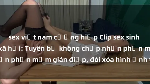 sex việt nam cưỡng hiếp Clip sex sinh viên gây sốt mạng xã hội: Tuyên bố không chấp nhận phần mềm gián điệp, đòi xóa hình ảnh trên internet