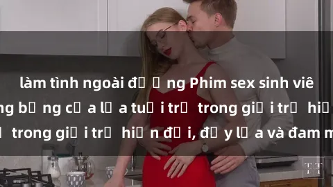 làm tình ngoài đường Phim sex sinh viên: Câu chuyện nóng bỏng của lứa tuổi trẻ trong giới trẻ hiện đại, đầy lửa và đam mê