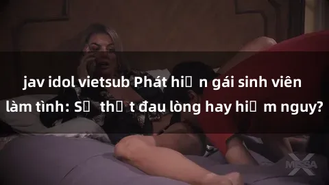 jav idol vietsub Phát hiện gái sinh viên làm tình: Sự thật đau lòng hay hiểm nguy?