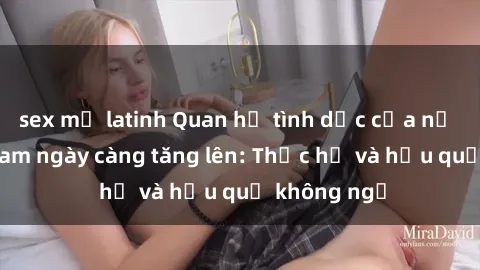 sex mỹ latinh Quan hệ tình dục của nữ sinh Việt Nam ngày càng tăng lên: Thực hư và hậu quả không ngờ