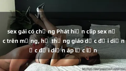 sex gái có chồng Phát hiện clip sex nữ sinh gây sốc trên mạng, hệ thống giáo dục đối diện áp lực lớn