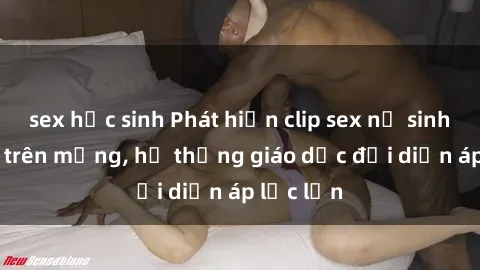 sex học sinh Phát hiện clip sex nữ sinh gây sốc trên mạng, hệ thống giáo dục đối diện áp lực lớn