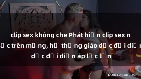 clip sex không che Phát hiện clip sex nữ sinh gây sốc trên mạng, hệ thống giáo dục đối diện áp lực lớn