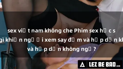 sex việt nam không che Phim sex học sinh: Điều gì khiến người xem say đắm và hấp dẫn không ngờ?