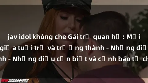 jav idol không che Gái trẻ quan hệ: Mối quan hệ khác biệt giữa tuổi trẻ và trưởng thành - Những điều cần biết và cảnh báo từ chuyên gia